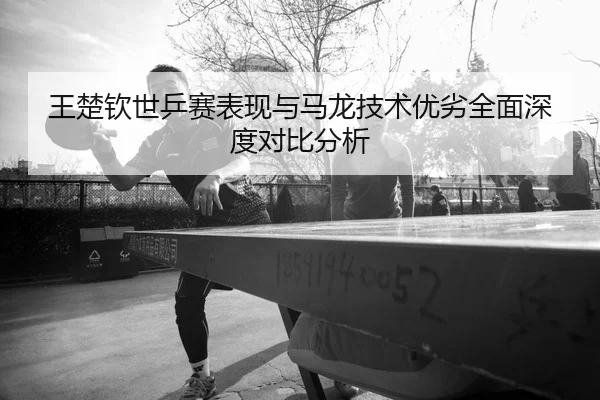 王楚钦世乒赛表现与马龙技术优劣全面深度对比分析