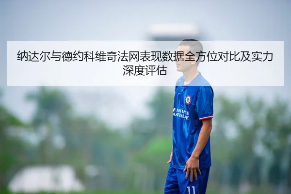 纳达尔与德约科维奇法网表现数据全方位对比及实力深度评估